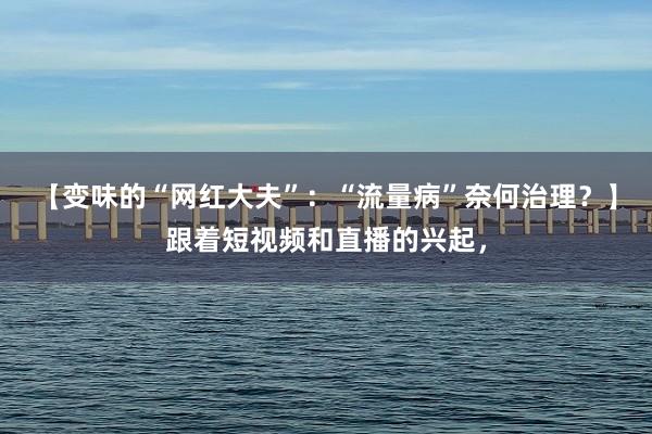 【变味的“网红大夫”：“流量病”奈何治理？】跟着短视频和直播的兴起，