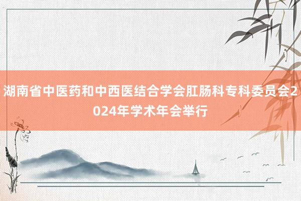 湖南省中医药和中西医结合学会肛肠科专科委员会2024年学术年会举行