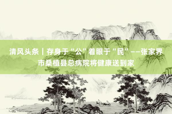 清风头条｜存身于“公”着眼于“民”——张家界市桑植县总病院将健康送到家