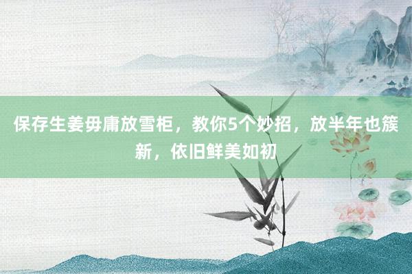 保存生姜毋庸放雪柜，教你5个妙招，放半年也簇新，依旧鲜美如初