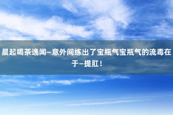 晨起喝茶逸闻—意外间练出了宝瓶气宝瓶气的流毒在于—提肛！