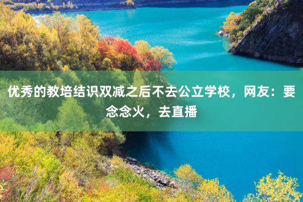 优秀的教培结识双减之后不去公立学校，网友：要念念火，去直播