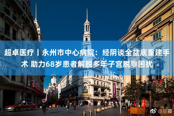 超卓医疗丨永州市中心病院：经阴谈全盆底重建手术 助力68岁患者解脱多年子宫脱垂困扰