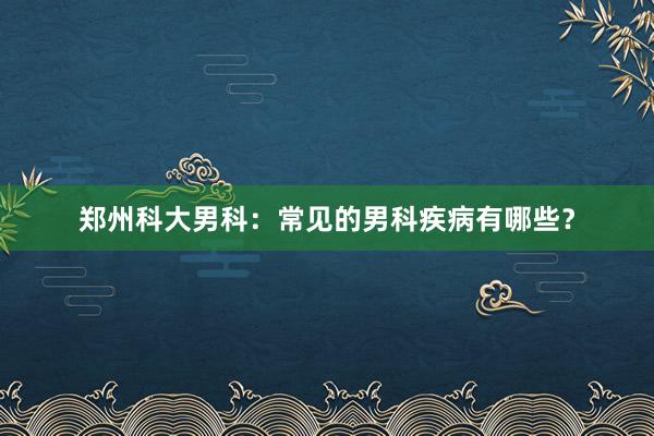 郑州科大男科：常见的男科疾病有哪些？