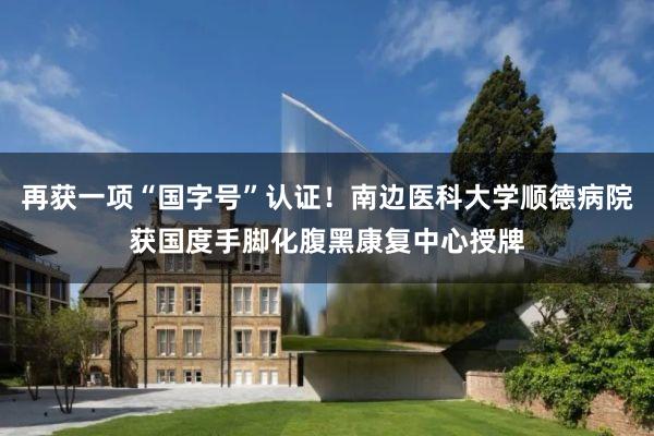 再获一项“国字号”认证！南边医科大学顺德病院获国度手脚化腹黑康复中心授牌