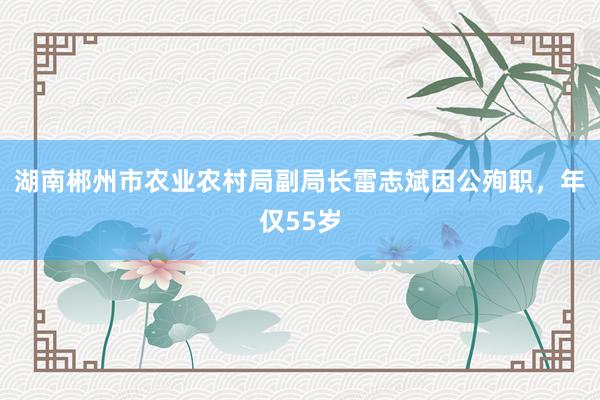 湖南郴州市农业农村局副局长雷志斌因公殉职，年仅55岁