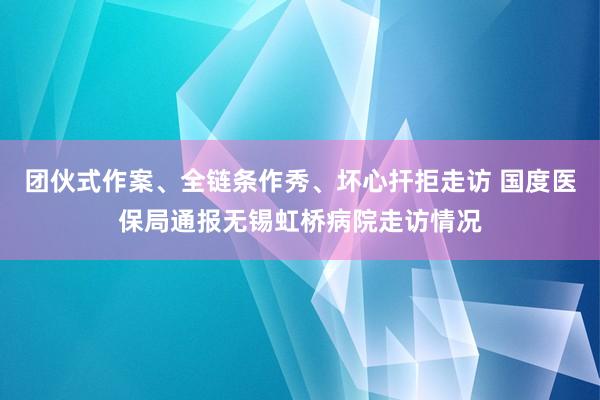 团伙式作案、全链条作秀、坏心扞拒走访 国度医保局通报无锡虹桥病院走访情况