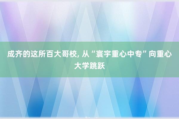 成齐的这所百大哥校, 从“寰宇重心中专”向重心大学跳跃