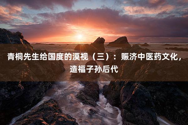 青桐先生给国度的漠视（三）：赈济中医药文化，造福子孙后代