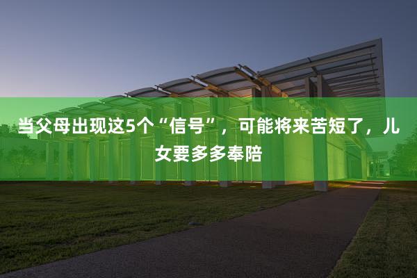 当父母出现这5个“信号”，可能将来苦短了，儿女要多多奉陪