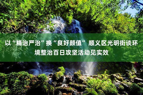 以“精治严治”换“良好颜值” 顺义区光明街谈环境整治百日攻坚活动见实效