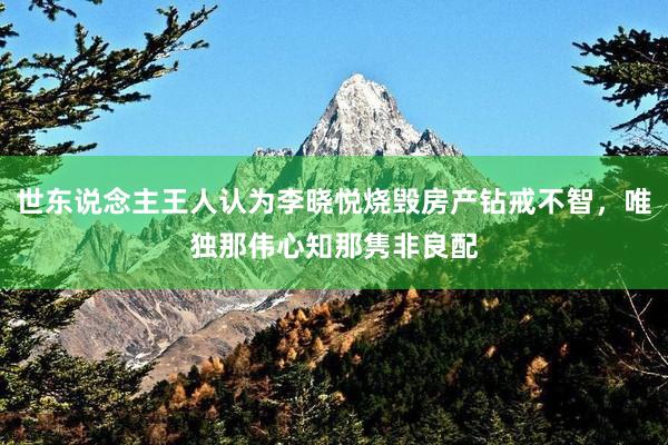 世东说念主王人认为李晓悦烧毁房产钻戒不智，唯独那伟心知那隽非良配