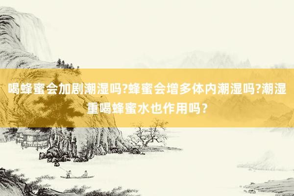 喝蜂蜜会加剧潮湿吗?蜂蜜会增多体内潮湿吗?潮湿重喝蜂蜜水也作用吗？