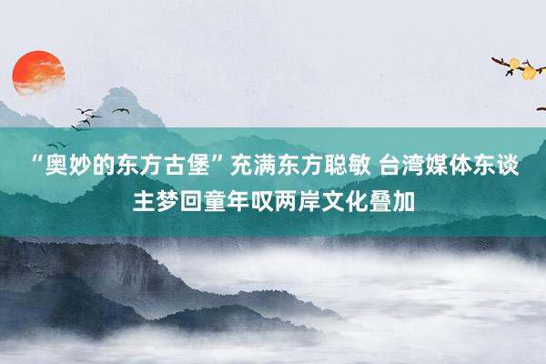 “奥妙的东方古堡”充满东方聪敏 台湾媒体东谈主梦回童年叹两岸文化叠加