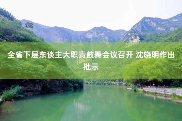 全省下层东谈主大职责鼓舞会议召开 沈晓明作出批示