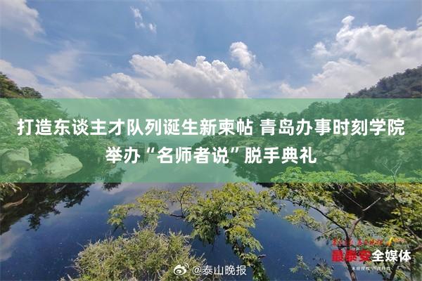 打造东谈主才队列诞生新柬帖 青岛办事时刻学院举办“名师者说”脱手典礼