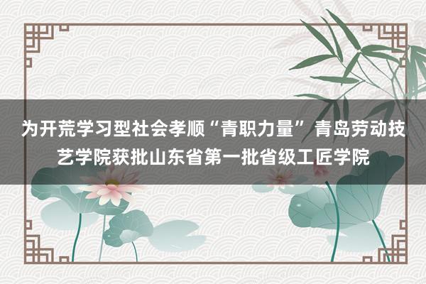 为开荒学习型社会孝顺“青职力量” 青岛劳动技艺学院获批山东省第一批省级工匠学院