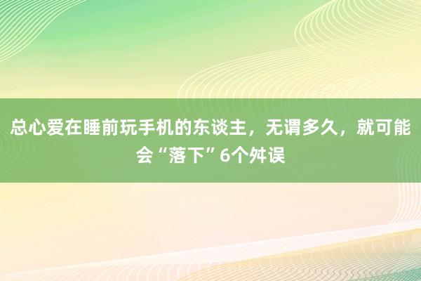 总心爱在睡前玩手机的东谈主，无谓多久，就可能会“落下”6个舛误