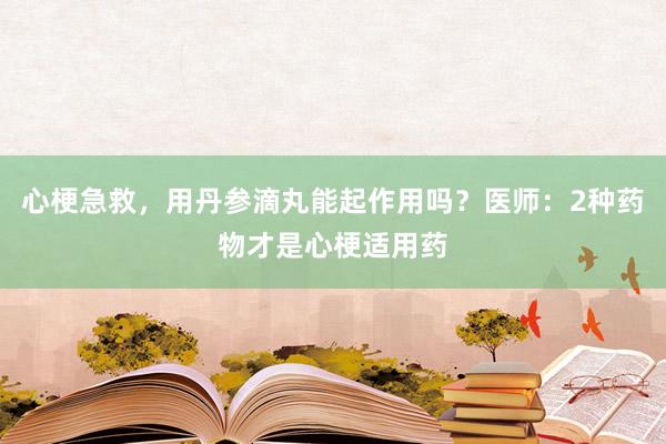 心梗急救，用丹参滴丸能起作用吗？医师：2种药物才是心梗适用药