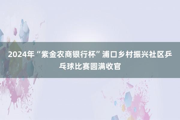 2024年“紫金农商银行杯”浦口乡村振兴社区乒乓球比赛圆满收官