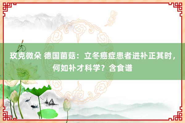 玫克微朵 德国菌菇：立冬癌症患者进补正其时，何如补才科学？含食谱