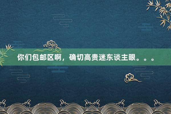 你们包邮区啊，确切高贵迷东谈主眼。。。