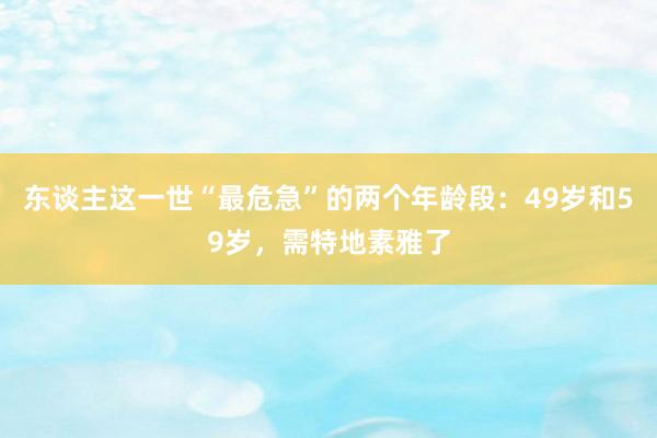 东谈主这一世“最危急”的两个年龄段：49岁和59岁，需特地素雅了