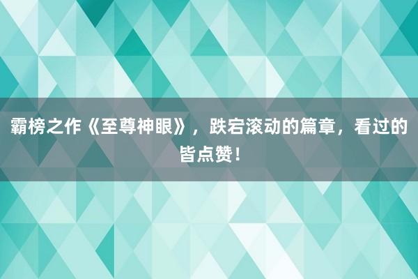 霸榜之作《至尊神眼》，跌宕滚动的篇章，看过的皆点赞！