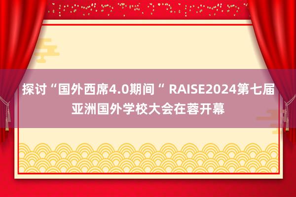 探讨“国外西席4.0期间“ RAISE2024第七届亚洲国外学校大会在蓉开幕