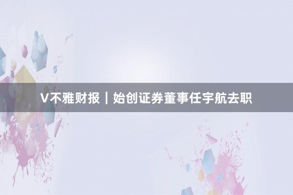 V不雅财报｜始创证券董事任宇航去职