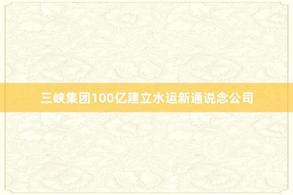 三峡集团100亿建立水运新通说念公司