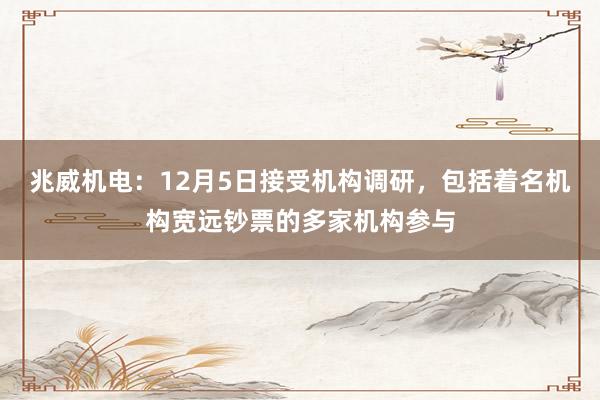 兆威机电：12月5日接受机构调研，包括着名机构宽远钞票的多家机构参与