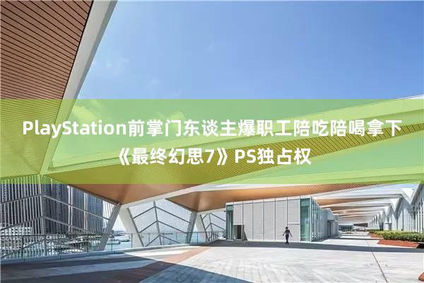 PlayStation前掌门东谈主爆职工陪吃陪喝拿下《最终幻思7》PS独占权