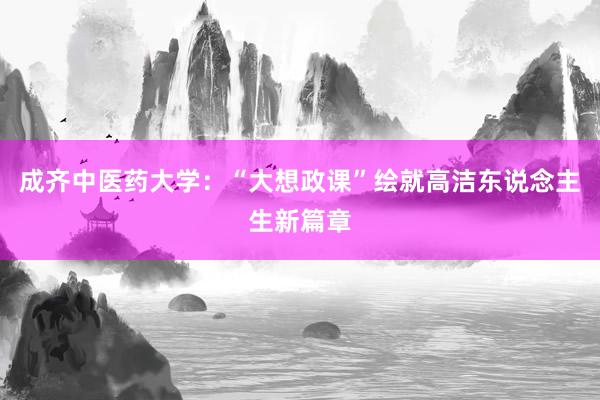 成齐中医药大学：“大想政课”绘就高洁东说念主生新篇章