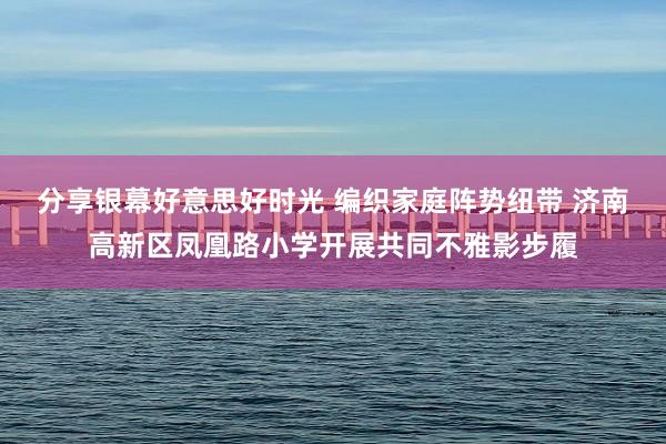 分享银幕好意思好时光 编织家庭阵势纽带 济南高新区凤凰路小学开展共同不雅影步履