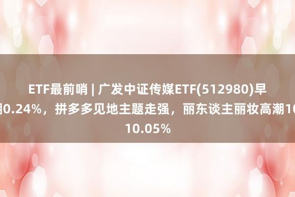 ETF最前哨 | 广发中证传媒ETF(512980)早盘高潮0.24%，拼多多见地主题走强，丽东谈主丽妆高潮10.05%